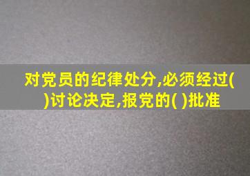 对党员的纪律处分,必须经过( )讨论决定,报党的( )批准